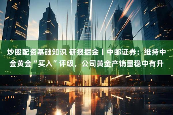 炒股配资基础知识 研报掘金丨中邮证券：维持中金黄金“买入”评级，公司黄金产销量稳中有升