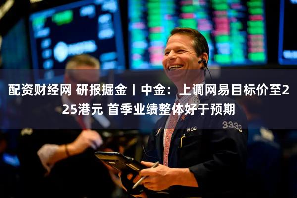 配资财经网 研报掘金丨中金：上调网易目标价至225港元 首季业绩整体好于预期