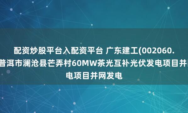 配资炒股平台入配资平台 广东建工(002060.SZ)：普洱市澜沧县芒弄村60MW茶光互补光伏发电项目并网发电