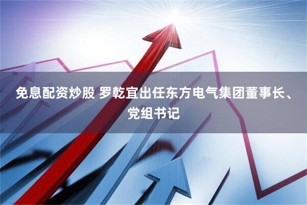 免息配资炒股 罗乾宜出任东方电气集团董事长、党组书记