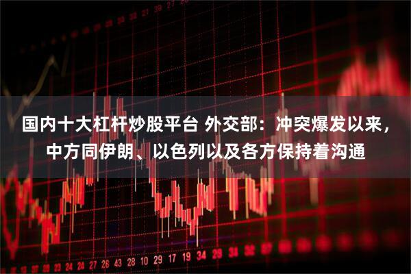 国内十大杠杆炒股平台 外交部：冲突爆发以来，中方同伊朗、以色列以及各方保持着沟通