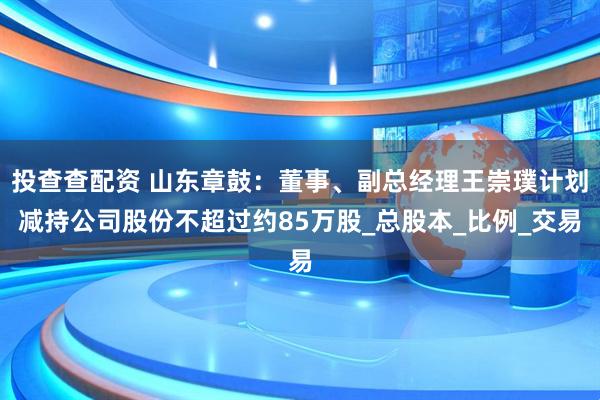 投查查配资 山东章鼓：董事、副总经理王崇璞计划减持公司股份不超过约85万股_总股本_比例_交易