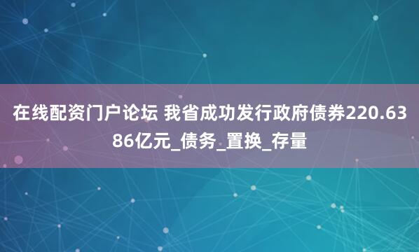 在线配资门户论坛 我省成功发行政府债券220.6386亿元_债务_置换_存量