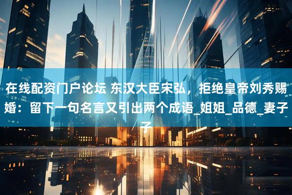 在线配资门户论坛 东汉大臣宋弘，拒绝皇帝刘秀赐婚：留下一句名言又引出两个成语_姐姐_品德_妻子