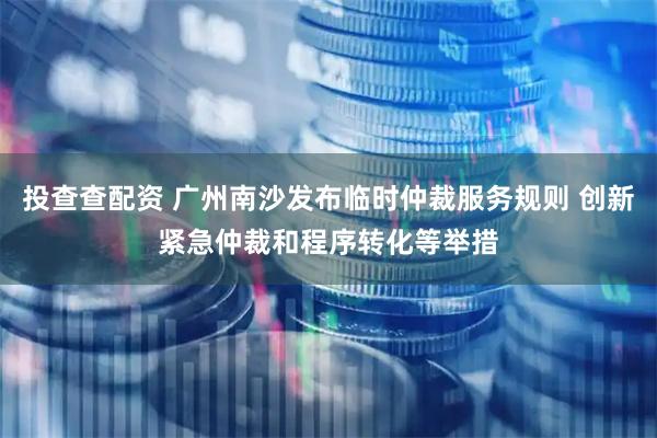 投查查配资 广州南沙发布临时仲裁服务规则 创新紧急仲裁和程序转化等举措