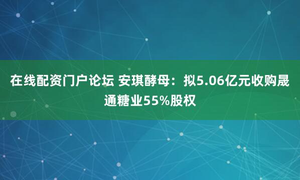 在线配资门户论坛 安琪酵母：拟5.06亿元收购晟通糖业55%股权