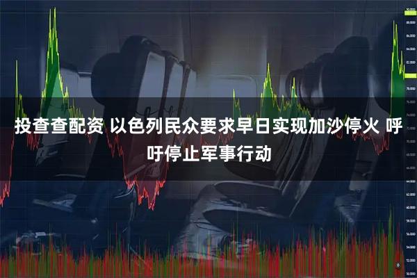 投查查配资 以色列民众要求早日实现加沙停火 呼吁停止军事行动