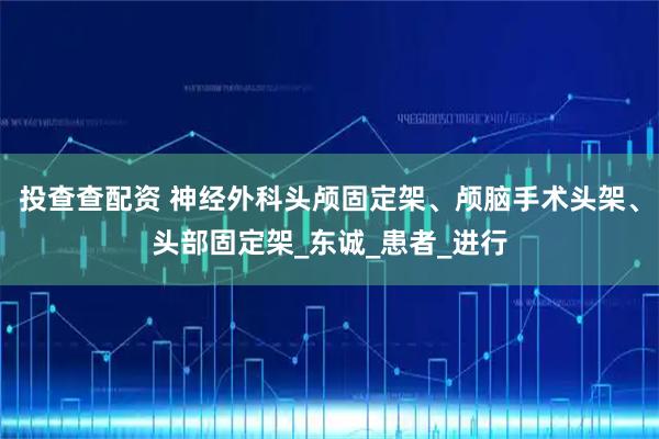 投查查配资 神经外科头颅固定架、颅脑手术头架、头部固定架_东诚_患者_进行