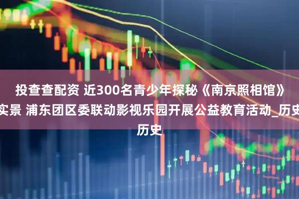 投查查配资 近300名青少年探秘《南京照相馆》实景 浦东团区委联动影视乐园开展公益教育活动_历史