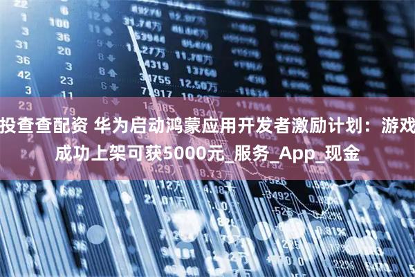 投查查配资 华为启动鸿蒙应用开发者激励计划：游戏成功上架可获5000元_服务_App_现金