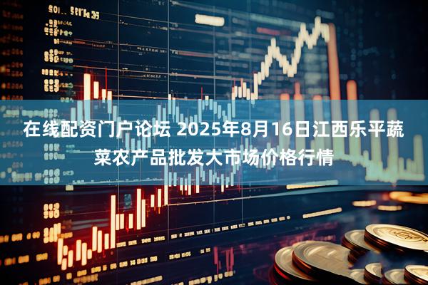 在线配资门户论坛 2025年8月16日江西乐平蔬菜农产品批发大市场价格行情