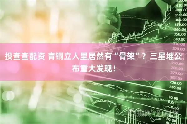 投查查配资 青铜立人里居然有“骨架”？三星堆公布重大发现！