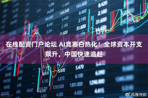 在线配资门户论坛 AI竞赛白热化!全球资本开支飙升,中国快速追赶