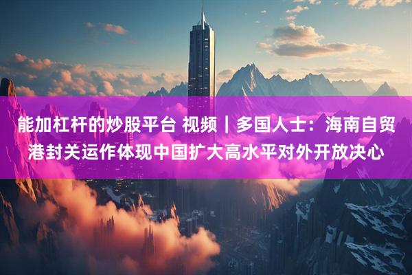能加杠杆的炒股平台 视频|多国人士:海南自贸港封关运作体现中国扩大高水平对外开放决心