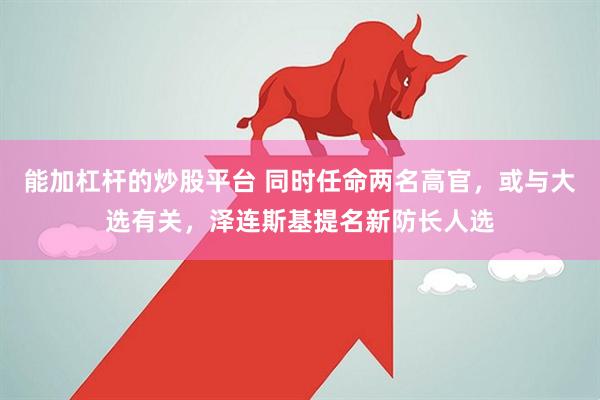 能加杠杆的炒股平台 同时任命两名高官，或与大选有关，泽连斯基提名新防长人选