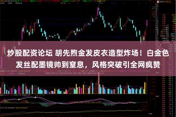 炒股配资论坛 胡先煦金发皮衣造型炸场!白金色发丝配墨镜帅到窒息,风格突破引全网疯赞