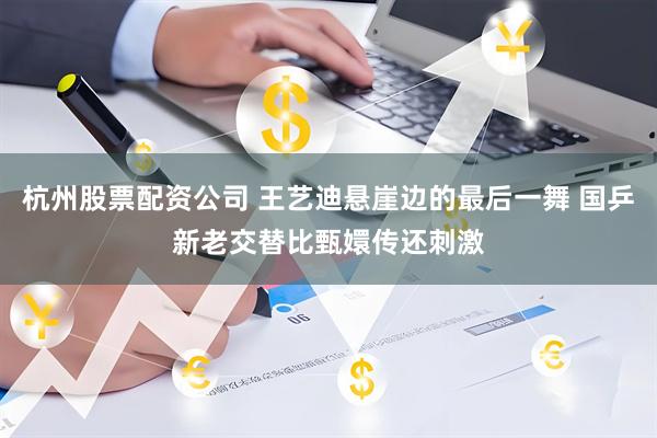 杭州股票配资公司 王艺迪悬崖边的最后一舞 国乒新老交替比甄嬛传还刺激