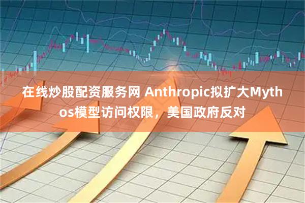 在线炒股配资服务网 Anthropic拟扩大Mythos模型访问权限，美国政府反对