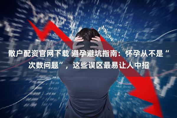 散户配资官网下载 避孕避坑指南：怀孕从不是“次数问题”，这些误区最易让人中招
